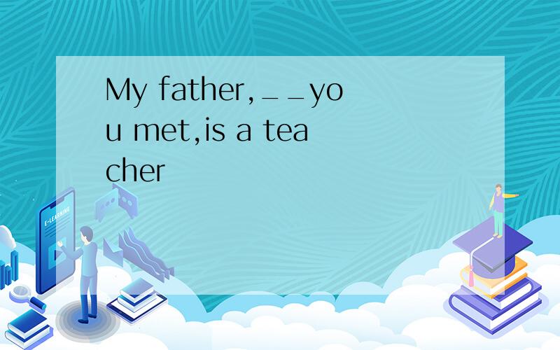 My father,__you met,is a teacher