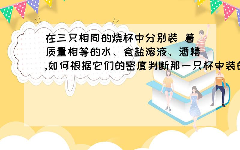 在三只相同的烧杯中分别装 着质量相等的水、食盐溶液、酒精,如何根据它们的密度判断那一只杯中装的是水