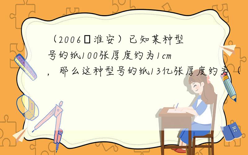 （2006•淮安）已知某种型号的纸100张厚度约为1cm，那么这种型号的纸13亿张厚度约为（　　）