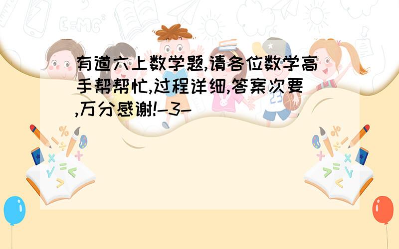 有道六上数学题,请各位数学高手帮帮忙,过程详细,答案次要,万分感谢!-3-