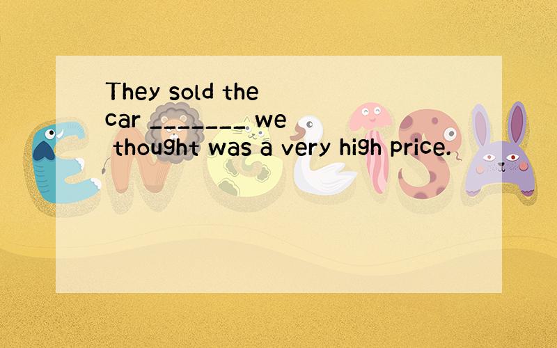 They sold the car _______ we thought was a very high price.