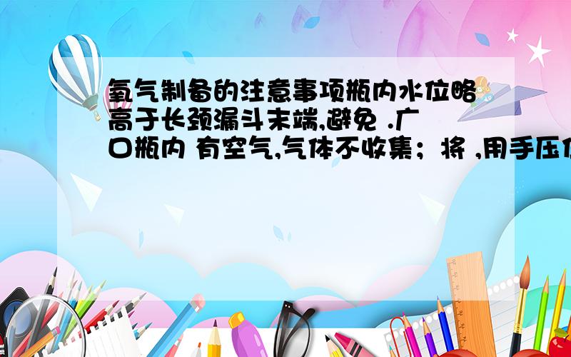 氧气制备的注意事项瓶内水位略高于长颈漏斗末端,避免 .广口瓶内 有空气,气体不收集；将 ,用手压住漏斗口,每次加入双氧水