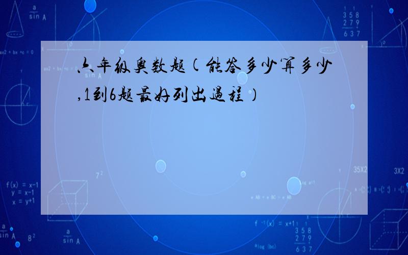 六年级奥数题(能答多少算多少,1到6题最好列出过程）