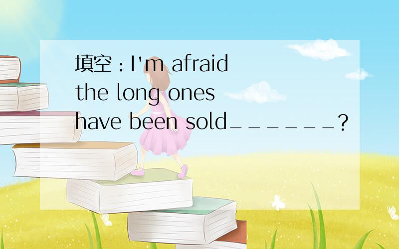 填空：I'm afraid the long ones have been sold______?