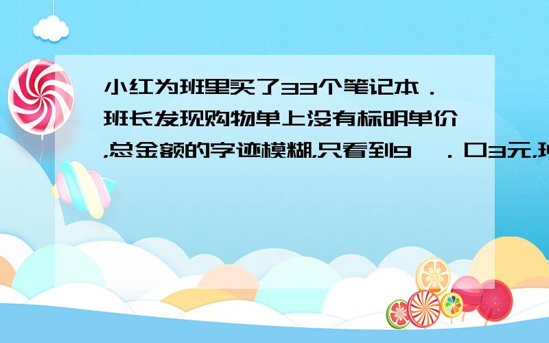 小红为班里买了33个笔记本．班长发现购物单上没有标明单价，总金额的字迹模糊，只看到9□．口3元，班长问小红用了多少钱，小