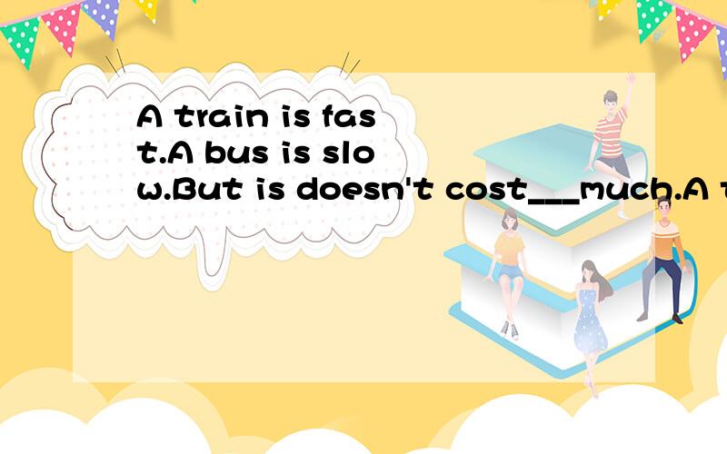 A train is fast.A bus is slow.But is doesn't cost___much.A t