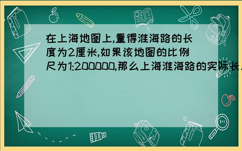 在上海地图上,量得淮海路的长度为2厘米,如果该地图的比例尺为1:200000,那么上海淮海路的实际长度是多少千米