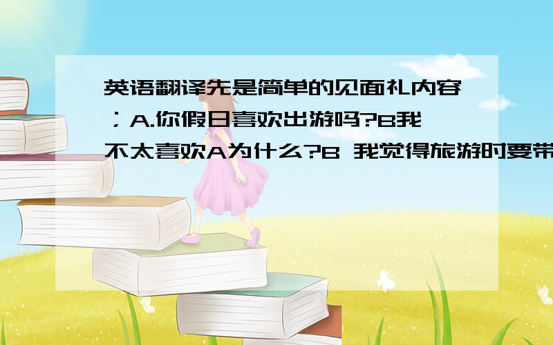 英语翻译先是简单的见面礼内容；A.你假日喜欢出游吗?B我不太喜欢A为什么?B 我觉得旅游时要带好多东西很麻烦,旅游时的生