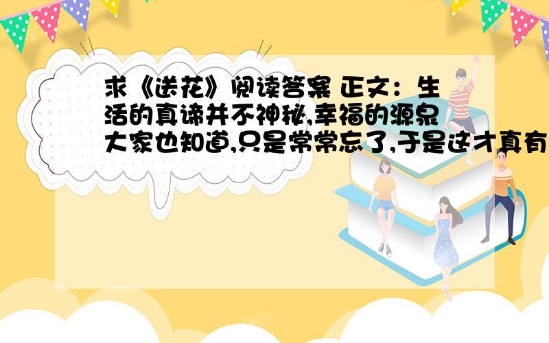 求《送花》阅读答案 正文：生活的真谛并不神秘,幸福的源泉大家也知道,只是常常忘了,于是这才真有点奥妙.故事是由一个守墓人