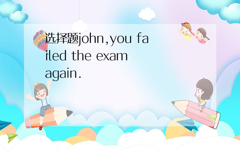 选择题john,you failed the exam again.