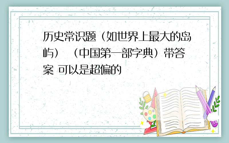 历史常识题（如世界上最大的岛屿） （中国第一部字典）带答案 可以是超偏的