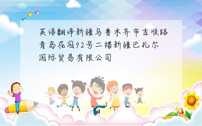 英语翻译新疆乌鲁木齐市吉顺路青岛花园92号二楼新疆巴扎尔国际贸易有限公司