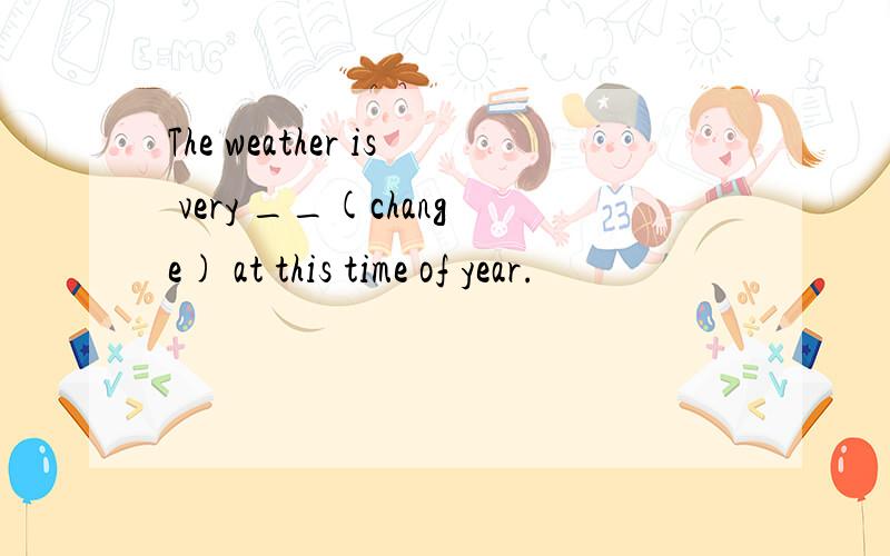 The weather is very __(change) at this time of year.