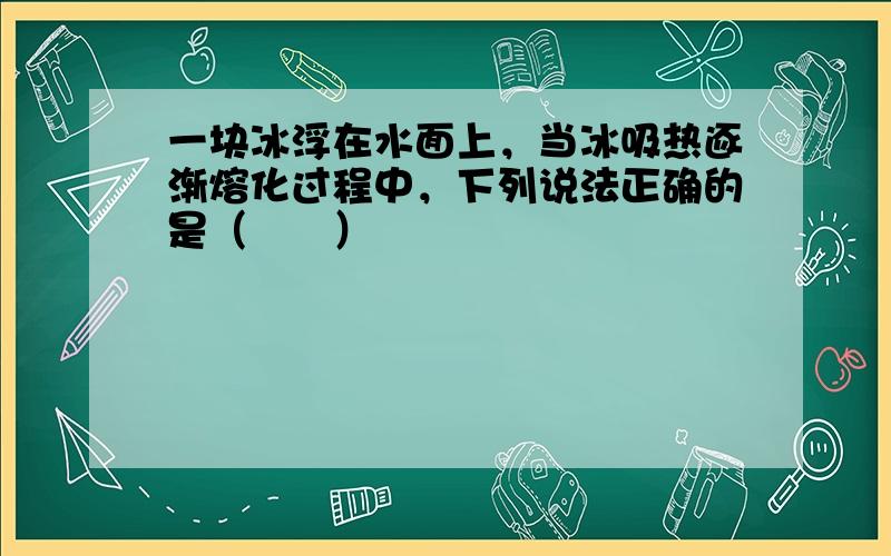 一块冰浮在水面上，当冰吸热逐渐熔化过程中，下列说法正确的是（　　）