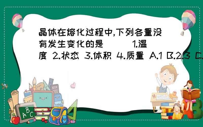 晶体在熔化过程中,下列各量没有发生变化的是（ ） 1.温度 2.状态 3.体积 4.质量 A.1 B.2.3 C.1.3