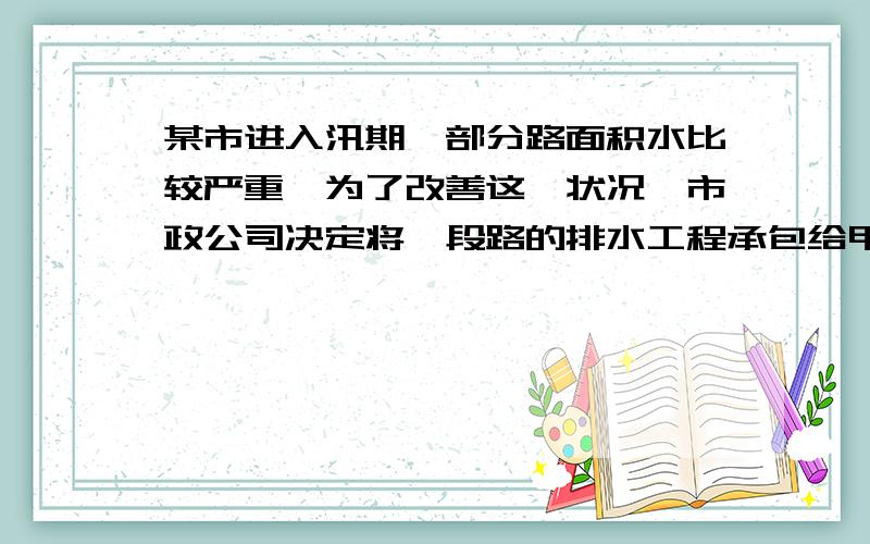 某市进入汛期,部分路面积水比较严重,为了改善这一状况,市政公司决定将一段路的排水工程承包给甲、乙两工程队来施工,如果甲、