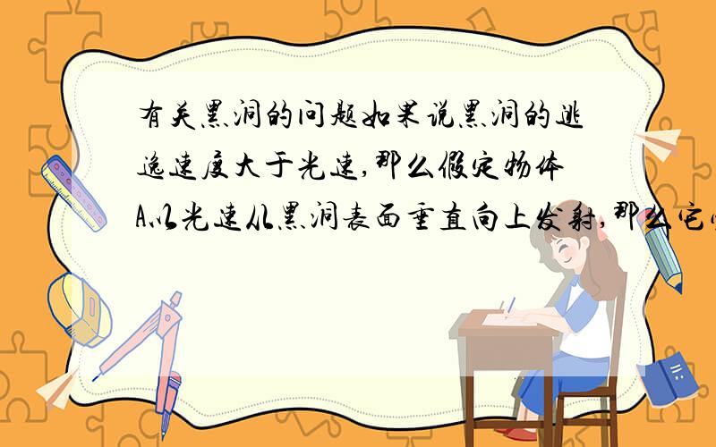 有关黑洞的问题如果说黑洞的逃逸速度大于光速,那么假定物体A以光速从黑洞表面垂直向上发射,那么它必定在某个高度h的时候速度