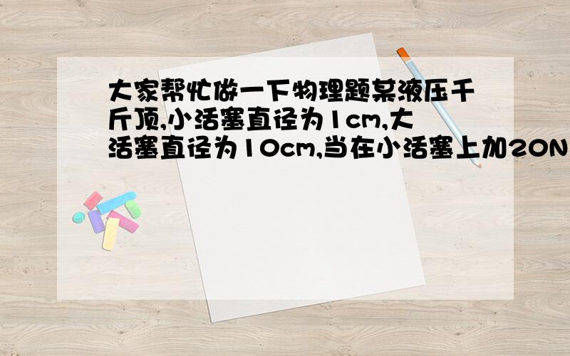 大家帮忙做一下物理题某液压千斤顶,小活塞直径为1cm,大活塞直径为10cm,当在小活塞上加20N力时,如果不计摩擦阻力等