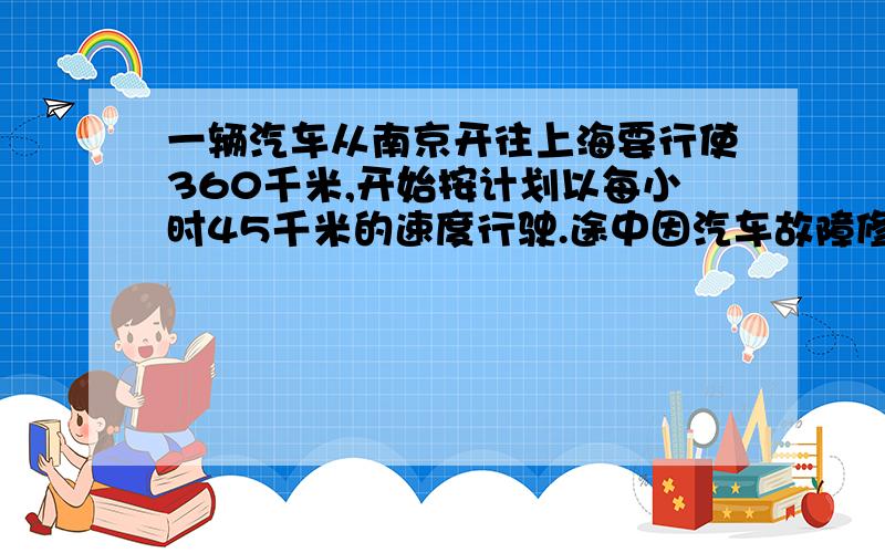 一辆汽车从南京开往上海要行使360千米,开始按计划以每小时45千米的速度行驶.途中因汽车故障修车两小时,如按时赶到上海,