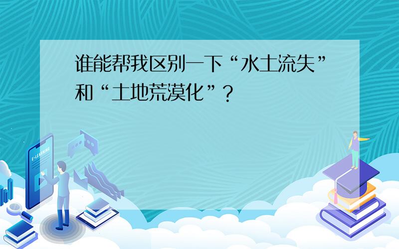 谁能帮我区别一下“水土流失”和“土地荒漠化”?