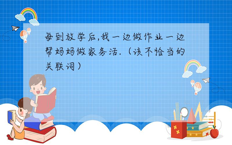 每到放学后,我一边做作业一边帮妈妈做家务活.（该不恰当的关联词）