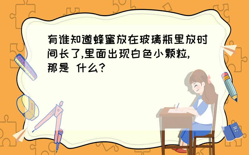 有谁知道蜂蜜放在玻璃瓶里放时间长了,里面出现白色小颗粒,那是 什么?