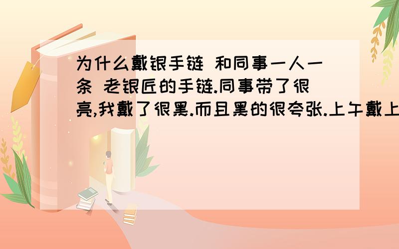 为什么戴银手链 和同事一人一条 老银匠的手链.同事带了很亮,我戴了很黑.而且黑的很夸张.上午戴上,下午接触皮肤的一面就变