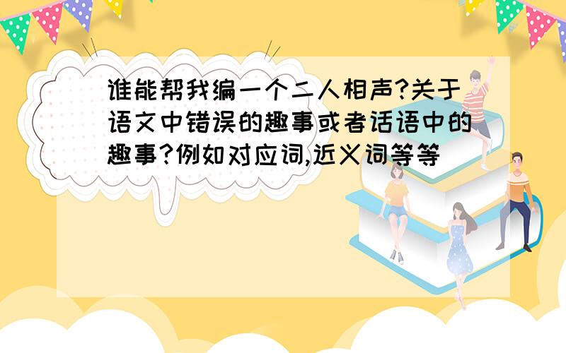 谁能帮我编一个二人相声?关于语文中错误的趣事或者话语中的趣事?例如对应词,近义词等等