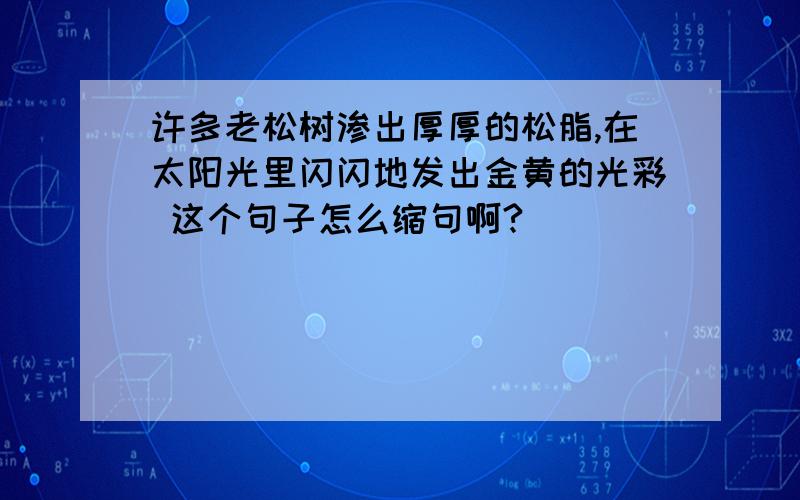 许多老松树渗出厚厚的松脂,在太阳光里闪闪地发出金黄的光彩 这个句子怎么缩句啊?