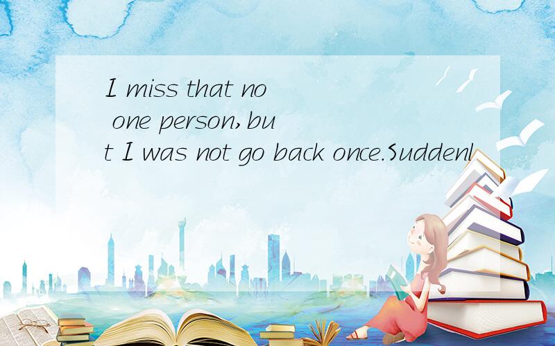 I miss that no one person,but I was not go back once.Suddenl