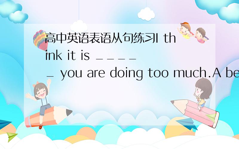 高中英语表语从句练习I think it is _____ you are doing too much.A becau