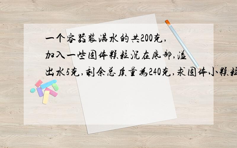 一个容器装满水的共200克,加入一些固体颗粒沉在底部,溢出水5克,剩余总质量为240克,求固体小颗粒的密度.