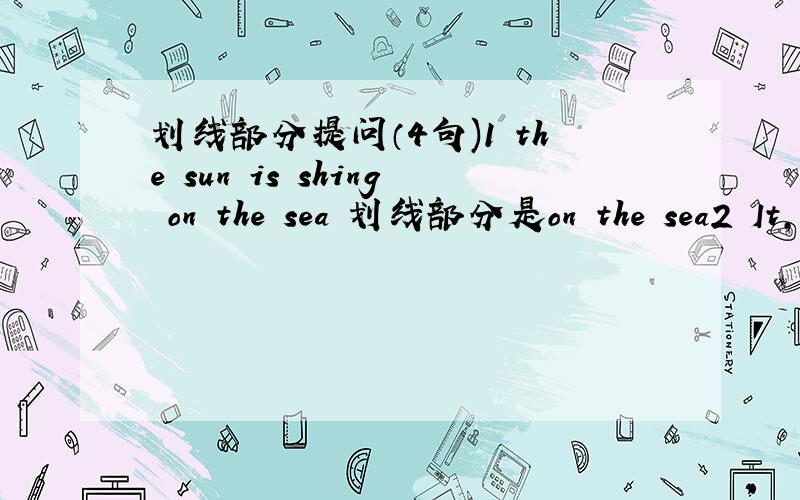 划线部分提问（4句)1 the sun is shing on the sea 划线部分是on the sea2 It,