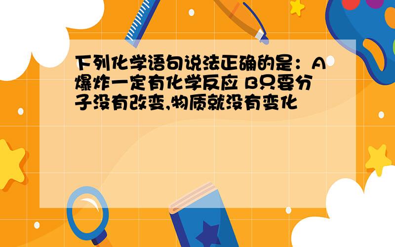 下列化学语句说法正确的是：A爆炸一定有化学反应 B只要分子没有改变,物质就没有变化