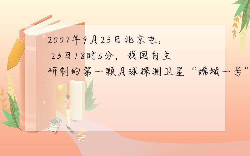 2007年9月23日北京电： 23日18时5分，我国自主研制的第一颗月球探测卫星“嫦娥一号”在西昌卫星发射中心发射成功。