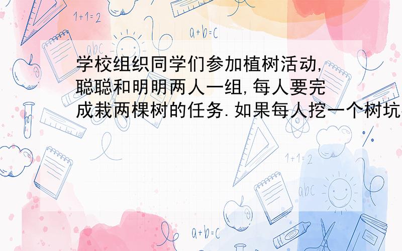 学校组织同学们参加植树活动,聪聪和明明两人一组,每人要完成栽两棵树的任务.如果每人挖一个树坑要要25分钟,运树苗一趟要要