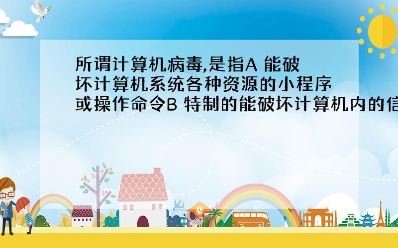 所谓计算机病毒,是指A 能破坏计算机系统各种资源的小程序或操作命令B 特制的能破坏计算机内的信息且能自我复制的程序C 计