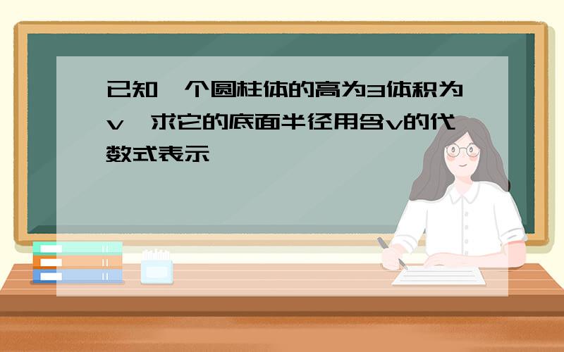 已知一个圆柱体的高为3体积为v,求它的底面半径用含v的代数式表示,