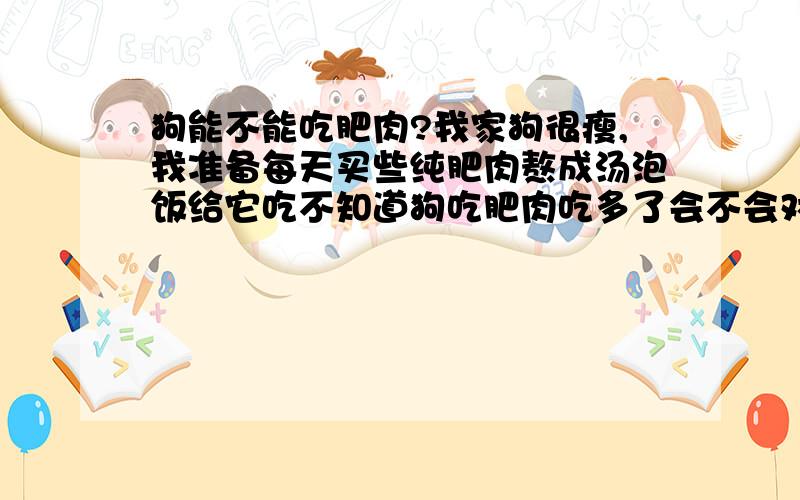 狗能不能吃肥肉?我家狗很瘦,我准备每天买些纯肥肉熬成汤泡饭给它吃不知道狗吃肥肉吃多了会不会对它的肠胃有影响?当然,还有其