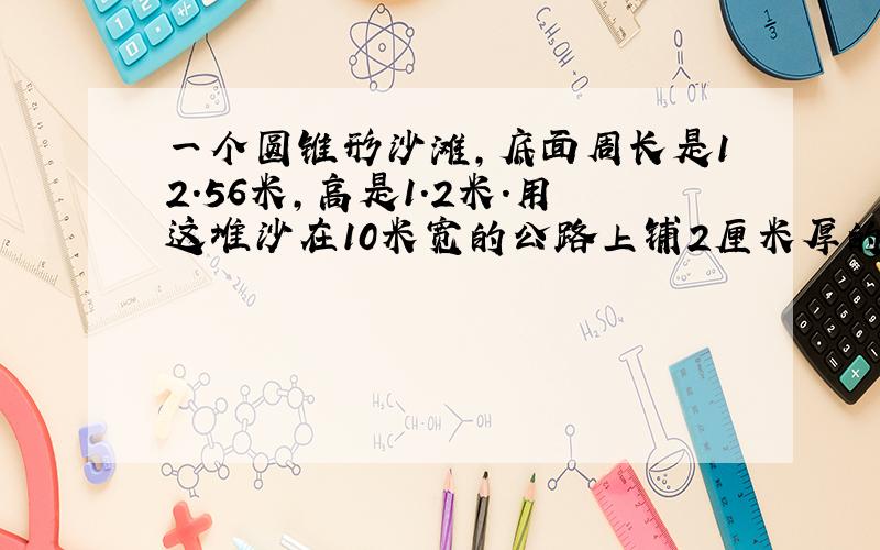 一个圆锥形沙滩,底面周长是12.56米,高是1.2米.用这堆沙在10米宽的公路上铺2厘米厚的路面,能铺多少米?