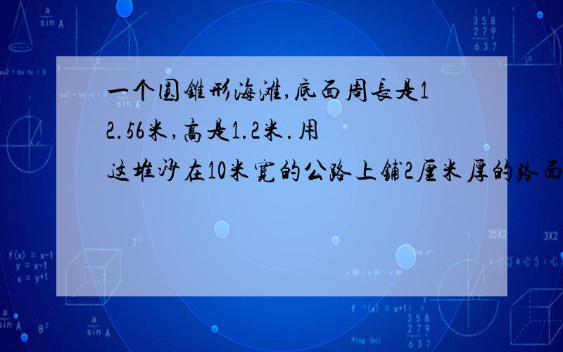 一个圆锥形海滩,底面周长是12.56米,高是1.2米.用这堆沙在10米宽的公路上铺2厘米厚的路面,能铺多少米?