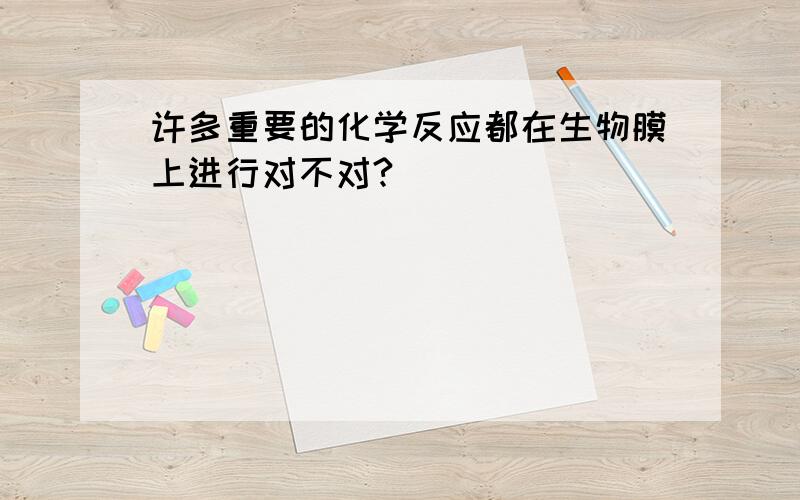 许多重要的化学反应都在生物膜上进行对不对?