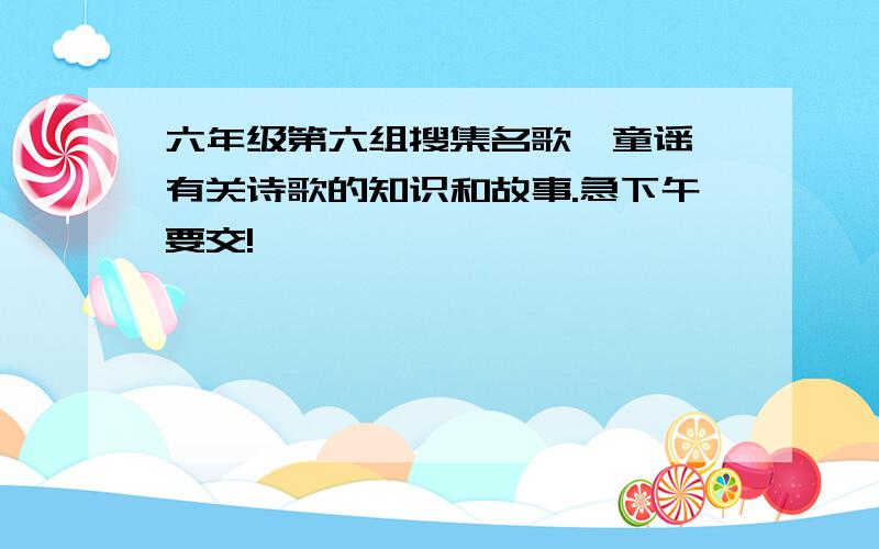 六年级第六组搜集名歌、童谣、有关诗歌的知识和故事.急下午要交!