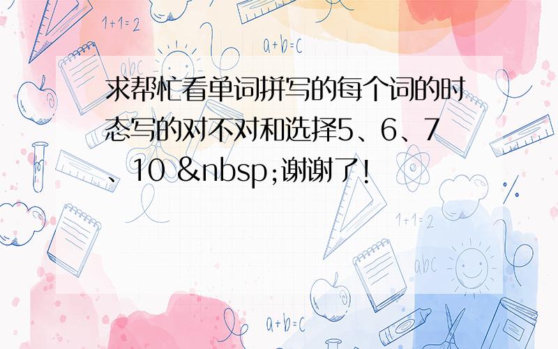 求帮忙看单词拼写的每个词的时态写的对不对和选择5、6、7、10  谢谢了!