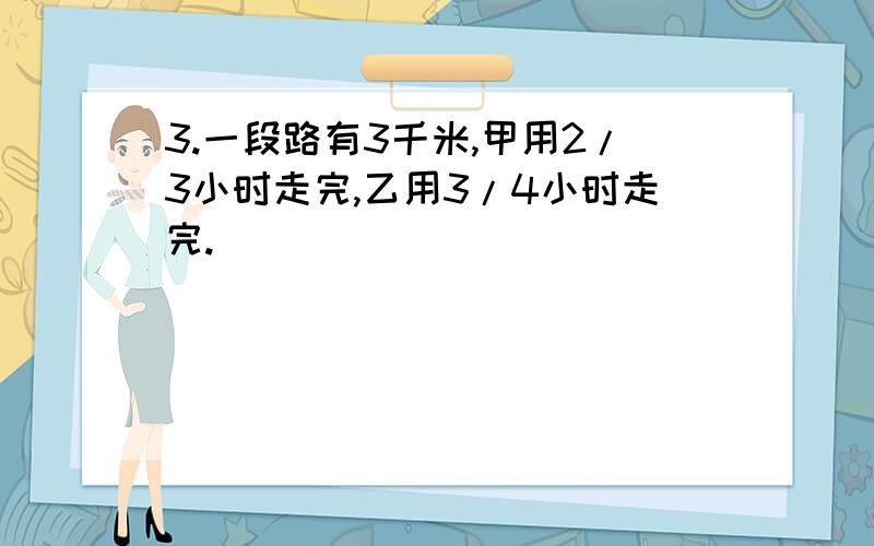 3.一段路有3千米,甲用2/3小时走完,乙用3/4小时走完.