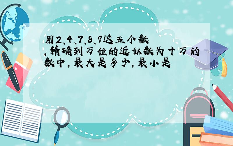 用2、4、7、8、9这五个数,精确到万位的近似数为十万的数中,最大是多少,最小是