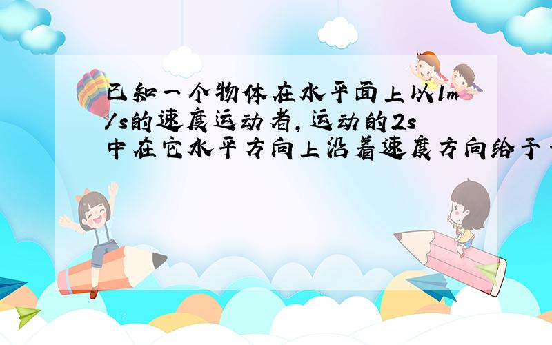 已知一个物体在水平面上以1m/s的速度运动者,运动的2s中在它水平方向上沿着速度方向给予一个力F,可是这个物体在两秒钟却