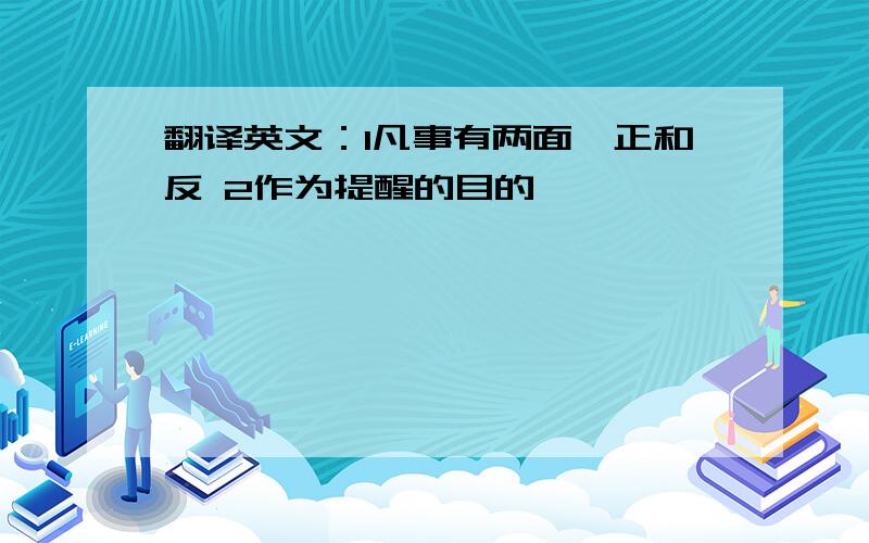 翻译英文：1凡事有两面,正和反 2作为提醒的目的