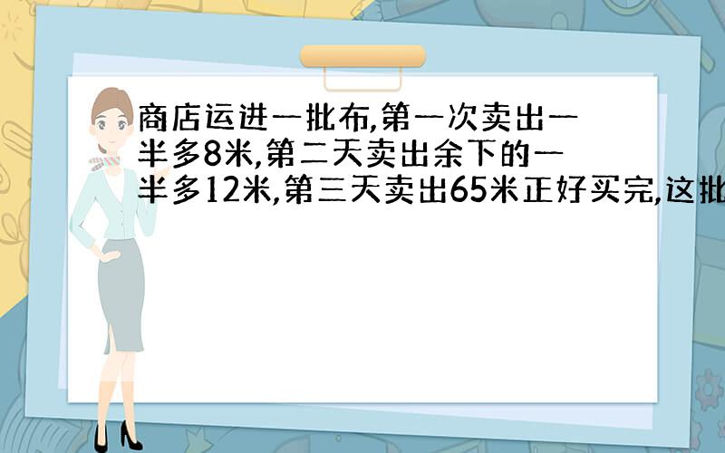 商店运进一批布,第一次卖出一半多8米,第二天卖出余下的一半多12米,第三天卖出65米正好买完,这批布共有