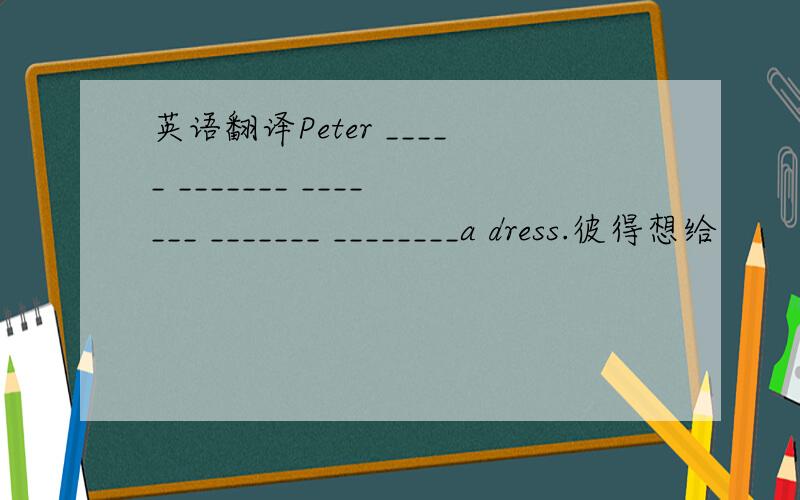 英语翻译Peter _____ _______ _______ _______ ________a dress.彼得想给